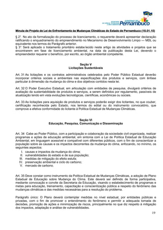 Minuta de Projeto de Lei de Enfrentamento às Mudanças Climáticas do Estado de Pernambuco (18.01.10)

§ 2° No ato da formalização do processo de licenciamento, o requerente deverá apresentar declaração
     .
ratificando o enquadramento do empreendimento no Mecanismo de Desenvolvimento Limpo — MDL ou
equivalente nos termos do Parágrafo anterior.
§ 3° Será aplicado o tratamento prioritário estabe lecido neste artigo às atividades e projetos que se
     .
encontrarem em fase de licenciamento ambiental, na data da publicação desta Lei, devendo o
empreendedor requerer o benefício, por escrito, ao órgão ambiental competente.


                                               Seção V
                                       Licitações Sustentáveis

Art. 31 As licitações e os contratos administrativos celebrados pelo Poder Público Estadual deverão
incorporar critérios sociais e ambientais nas especificações dos produtos e serviços, com ênfase
particular à dimensão da mudança do clima e dos objetivos contidos nesta lei.

Art. 32 O Poder Executivo Estadual, em articulação com entidades de pesquisa, divulgará critérios de
avaliação da sustentabilidade de produtos e serviços, a serem definidos por regulamento, passíveis de
atualização tendo em vista evoluções tecnológicas, científicas, econômicas ou sociais.

Art. 33 As licitações para aquisição de produtos e serviços poderão exigir dos licitantes, no que couber,
certificação reconhecida pelo Estado, nos termos do edital ou do instrumento convocatório, que
comprove a efetiva conformidade do licitante à Política Estadual de Mudanças Climáticas.


                                            Seção VI
                        Educação, Pesquisa, Comunicação e Disseminação


Art. 34 Cabe ao Poder Público, com a participação e colaboração da sociedade civil organizada, realizar
programas e ações de educação ambiental, em sintonia com a Lei de Política Estadual de Educação
Ambiental, em linguagem acessível e compatível com diferentes públicos, com o fim de conscientizar a
população sobre as causas e os impactos decorrentes da mudança do clima, enfocando, no mínimo, os
seguintes aspectos:
     I. causas e impactos da mudança do clima;
    II. vulnerabilidades do estado e de sua população;
   III. medidas de mitigação do efeito estufa;
   IV. preservação ambiental e ciclo do carbono;
    V. mercado de carbono.


Art. 35 Deve constar como instrumento da Política Estadual de Mudanças Climáticas, a adoção de Plano
Estadual de Educação sobre Mudança do Clima. Este deverá ser definido de forma participativa,
mediante convocação e convite da Secretaria da Educação, visando o estabelecimento de programas e
metas para educação, treinamento, capacitação e conscientização pública a respeito do fenômeno das
mudanças climáticas e das medidas necessárias para a resolução do problema.

Parágrafo único: O Plano deverá contemplar medidas no nível estadual, por entidades públicas e
privadas, com o fim de promover o entendimento do fenômeno e permitir a adequada tomada de
decisões, promoção de ações e minimização de riscos, principalmente no que diz respeito à mitigação
dos impactos, adaptação e análise de vulnerabilidades.
                                                                                                     19
 