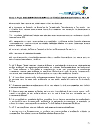 Minuta de Projeto de Lei de Enfrentamento às Mudanças Climáticas do Estado de Pernambuco (18.01.10)


XI - adaptação da sociedade aos impactos das mudanças climáticas;

XII - programas de Redução de Emissões de Carbono pelo Desmatamento e Degradação, com
prioridade a áreas naturais ameaçadas de destruição e relevantes para estratégias de conservação da
biodiversidade;

XIII - formulação de Políticas Públicas para solução dos problemas relacionados à emissão e mitigação
de emissões de GEE;

XIV - pagamentos por serviços ambientais às comunidades, indivíduos e instituições cujas atividades
comprovadamente contribuam para a manutenção da biodiversidade e estocagem de carbono, atrelada
a outros serviços ambientais;

XV – operacionalização do Sistema Estadual de Mudanças Climáticas de Pernambuco;

XVI – inventários de mudanças climáticas;

XVII – apoio a agricultura de subsistência em acordo com medidas de convivência com a seca, tendo em
vista o impacto das mudanças climáticas.


Art. 44 O Poder Público destinará recursos do Fundo e estabelecerá mecanismo de pagamento por
serviços ambientais para as comunidades inseridas em Unidades de Conservação de Uso Sustentável,
em Terras Indígenas e Quilombolas, e assentamentos rurais, que promoverem a manutenção,
preservação ou conservação ambiental em suas áreas. Mediante a atribuição de caráter de preservação
permanente e uso restrito em parte da área, destinado à promoção dos objetivos desta lei.

§ 1º. A comunidade ou associação legítima possuidora dos direitos de uso que declarar parte ou o todo
de sua área como de preservação ambiental e de uso restrito receberá incentivo da Administração
Pública.

§ 2º. O valor do incentivo manterá correspondência com o tamanho da área preservada e será definido
anualmente por decreto.

§ 3º. O pagamento por serviços ambientais somente será disponibilizado à comunidade ou associação
possuidora do direito de uso após o primeiro ano em que a área tiver sido declarada como de
preservação ambiental.

§ 4º. A comunidade ou associação legítima possuidora do uso da terra que declarar terreno localizado
no seu território como de preservação ambiental e de uso restrito terá prioridade na apreciação de
projetos de restauro ou recuperação ambiental no Fundo Estadual de Mudanças Climáticas.

Art. 45 A composição dos recursos do Fundo será proveniente das seguintes fontes:

I - recursos oriundos de pagamentos por produtos, serviços ambientais e receitas das unidades de
conservação e de produção conforme definido em legislação específica;




                                                                                                  23
 