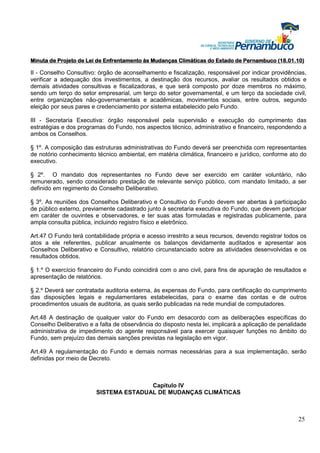 Minuta de Projeto de Lei de Enfrentamento às Mudanças Climáticas do Estado de Pernambuco (18.01.10)

II - Conselho Consultivo: órgão de aconselhamento e fiscalização, responsável por indicar providências,
verificar a adequação dos investimentos, a destinação dos recursos, avaliar os resultados obtidos e
demais atividades consultivas e fiscalizadoras, e que será composto por doze membros no máximo,
sendo um terço do setor empresarial, um terço do setor governamental, e um terço da sociedade civil,
entre organizações não-governamentais e acadêmicas, movimentos sociais, entre outros, segundo
eleição por seus pares e credenciamento por sistema estabelecido pelo Fundo.

III - Secretaria Executiva: órgão responsável pela supervisão e execução do cumprimento das
estratégias e dos programas do Fundo, nos aspectos técnico, administrativo e financeiro, respondendo a
ambos os Conselhos.

§ 1º. A composição das estruturas administrativas do Fundo deverá ser preenchida com representantes
de notório conhecimento técnico ambiental, em matéria climática, financeiro e jurídico, conforme ato do
executivo.

§ 2º. O mandato dos representantes no Fundo deve ser exercido em caráter voluntário, não
remunerado, sendo considerado prestação de relevante serviço público, com mandato limitado, a ser
definido em regimento do Conselho Deliberativo.

§ 3º. As reuniões dos Conselhos Deliberativo e Consultivo do Fundo devem ser abertas à participação
de público externo, previamente cadastrado junto à secretaria executiva do Fundo, que devem participar
em caráter de ouvintes e observadores, e ter suas atas formuladas e registradas publicamente, para
ampla consulta pública, incluindo registro físico e eletrônico.

Art.47 O Fundo terá contabilidade própria e acesso irrestrito a seus recursos, devendo registrar todos os
atos a ele referentes, publicar anualmente os balanços devidamente auditados e apresentar aos
Conselhos Deliberativo e Consultivo, relatório circunstanciado sobre as atividades desenvolvidas e os
resultados obtidos.

§ 1.º O exercício financeiro do Fundo coincidirá com o ano civil, para fins de apuração de resultados e
apresentação de relatórios.

§ 2.º Deverá ser contratada auditoria externa, às expensas do Fundo, para certificação do cumprimento
das disposições legais e regulamentares estabelecidas, para o exame das contas e de outros
procedimentos usuais de auditoria, as quais serão publicadas na rede mundial de computadores.

Art.48 A destinação de qualquer valor do Fundo em desacordo com as deliberações específicas do
Conselho Deliberativo e a falta de observância do disposto nesta lei, implicará a aplicação de penalidade
administrativa de impedimento do agente responsável para exercer quaisquer funções no âmbito do
Fundo, sem prejuízo das demais sanções previstas na legislação em vigor.

Art.49 A regulamentação do Fundo e demais normas necessárias para a sua implementação, serão
definidas por meio de Decreto.



                                        Capitulo IV
                         SISTEMA ESTADUAL DE MUDANÇAS CLIMÁTICAS



                                                                                                     25
 