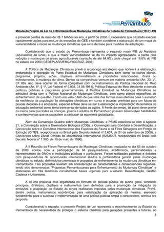 Minuta de Projeto de Lei de Enfrentamento às Mudanças Climáticas do Estado de Pernambuco (18.01.10)

e provocar perdas de mais de R$ 7 bilhões ao ano, a partir de 2020. É necessário que o Estado execute
rapidamente ações para reduzir às emissões de GEE e também coordene a elaboração de um mapa de
vulnerabilidade e riscos às mudanças climáticas que sirva de base para medidas de adaptação.

       Considerando que o estado do Pernambuco representa o segundo maior PIB do Nordeste
(equivalente ao Chile) e que a maior vulnerabilidade se dá no impacto agropecuário, a perda pela
redução e mudanças de áreas agriculturáveis (variação de até 64,9%) pode chegar até 18,6% do PIB
no estado até 2050 (CEDEPLAR/UFMG/FIOCRUZ, 2008).

        A Política de Mudanças Climáticas prevê o arcabouço estratégico que norteará a elaboração,
implantação e operação do Plano Estadual de Mudanças Climáticas, bem como de outros planos,
programas, projetos, ações, objetivos administrativos e prioridades relacionados, direta ou
indiretamente, à mudança do clima. Dentro da competência comum em matéria ambiental (Art. 23, VI,
CF 88), isso deve ocorrer de forma compatível com os instrumentos da Política Nacional do Meio
Ambiente (Art. 6º. § 1º, Lei Federal nº 6.938, 31.08.1981), Política Estadual de Meio Ambiente e demais
políticas públicas e programas governamentais. A Política Estadual de Mudanças Climáticas se
articulará ainda com a Política Nacional de Mudanças Climáticas, bem como planos específicos de
enfrentamento da questão. Tendo em vista o fato de que uma das formas mais efetivas para o aumento
da resiliência da população às alterações climáticas em curso e aquelas previstas para um futuro de
poucas décadas é a educação, especial ênfase deve se dar à elaboração e implantação da temática de
educação ambiental como tema transversal de todas as ações. À frente do tempo, tal plano deve prever
os meios para que todas as crianças, jovens e adultos de Pernambuco possam desenvolver habilidades
e conhecimentos que os capacitem a participar da economia globalizada.

       Além da Convenção Quadro sobre Mudanças Climáticas, a PEMC relaciona-se com a Agenda
21, a Convenção sobre a Diversidade Biológica (CDB), a Convenção para Combate à Desertificação, a
Convenção sobre o Comércio Internacional das Espécies da Fauna e da Flora Selvagens em Perigo de
Extinção (CITES, recepcionada no Brasil pelo Decreto federal nº 3.607, de 21 de setembro de 2000), a
Convenção sobre Zonas Úmidas de Importância Internacional (RAMSAR, recepcionada no Brasil pelo
Decreto federal nº 1.905, de 16 de maio de 1996).

        A II Reunião do Fórum Pernambucano de Mudanças Climáticas, realizada no dia 05 de outubro
de 2009, contou com a participação de 64 pesquisadores, acadêmicos, personalidades e
representantes de ONG’s e instituições públicas e particulares. Foram realizadas palestras e debates
com pesquisadores de repercussão internacional aliados à problemática gerada pelas mudanças
climáticas no estado, definindo-se premissas e propostas de enfrentamento às mudanças climáticas em
Pernambuco. Tais propostas levaram em consideração as características e conseqüências regionais,
tendo sido denominadas “Propostas Pernambucanas para Enfrentamento às Mudanças Climáticas” e
elaboradas em três temáticas consideradas bases urgentes para o estado: Desertificação, Gestão
Costeira e Urbanismo.

        A lei ora proposta está organizada no formato de política pública de cunho geral, contendo
princípios, diretrizes, objetivos e instrumentos bem definidos para a promoção da mitigação de
emissões e adaptação do Estado às novas realidades impostas pelas mudanças climáticas. Prevê,
dentre outros, instrumentos econômicos para viabilização da aplicação da mesma, elemento
fundamental para o sucesso e implementação de uma política pública ampla e contundente, como a ora
proposta.

      Considerando o exposto, o presente Projeto de Lei representa o reconhecimento do Estado de
Pernambuco da necessidade de proteger o sistema climático para gerações presentes e futuras, ao
                                                                                                     4
 
