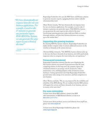 Energy & Utilities

“We have dramatically cut
response times for our core
business applications. For
example, it used to take
15 minutes to generate
one particular report.
With IBM Flex System,
we can generate the same
report in just a third of
the time!”
—Oliver Moritz, Head of IT, Regionalgas
Euskirchen

Regionalgas Euskirchen also uses the IBM Notes and Domino solution
to generate executive reports, equipping decision-makers with the
information they need.
Oliver Moritz remarks, “We have dramatically cut response times
for our core business applications. For example, it used to take 15
minutes to generate one particular report. With IBM Flex System,
we can generate the same report in just a third of the time!
Accelerating reporting processes makes staff more likely to conduct
thorough analyses, and base their business decisions on accurate,
up-to-the-minute data.”

Supporting the growing business
By selecting IBM Flex System solutions, Regionalgas Euskirchen can
deploy further compute nodes or activate additional resources on the
switches as demands on the systems increase.
Thorsten Bollig comments, “The IBM Flex System solution scales up
to the meet the future demands of our business, and will be particularly
important when we integrate the water utility into our operations.”

Future-proof investment
Regionalgas Euskirchen estimates that the cost of deploying the
Flex System solution was around 10 percent lower than the main
competing solution. In the long term, the company expects the
virtualized solution to cut energy costs by 20 percent, reduce
maintenance costs, and help postpone costly investments in new
hardware. Cutting operational costs helps Regionalgas Euskirchen
provide better value energy to its customers, and beat competitors to
new business.
Oliver Moritz concludes, “We are very impressed by the scalability and
reliability of the IBM offering. We are confident that the IBM solution
will support the current and future demands of our business, and save
us money at the same time!”

For more information
To learn more about IBM solutions, contact your IBM
sales representative or IBM Business Partner, or visit us at
ibm.com/systems/flex

To learn more about products, services and solutions from stepIT.net,
please visit www.stepit.net
To learn more about Regionalgas Euskirchen, please visit
www.regionalgas.de

 