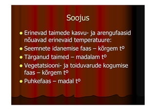 Soojus
Erinevad taimede kasvu- ja arengufaasid
nõuavad erinevaid temperatuure:
Seemnete idanemise faas – kõrgem tº
Tärganud taimed – madalam tº
Vegetatsiooni- ja toiduvarude kogumise
faas – kõrgem tº
Puhkefaas – madal tº
 