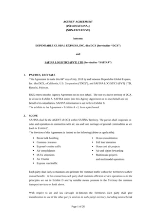 AGENCY AGREEMENT
(INTERNATIONAL)
(NON-EXCLUSIVE)
between
DEPENDABLE GLOBAL EXPRESS, INC. dba DGX (hereinafter “DGX”)
and
SAFINA LOGISTICS (PVT) LTD (hereinafter “SAFINA”)
1. PARTIES, RECITALS
This Agreement is made this 04th
day of July, 2018 by and between Dependable Global Express,
Inc. dba DGX, a California, U.S. Corporation (“DGX”), and SAFINA LOGISTICS (PVT) LTD,
Karachi, Pakistan.
DGX enters into this Agency Agreement on its own behalf. The non-exclusive territory of DGX
is set out in Exhibit A. SAFINA enters into this Agency Agreement on its own behalf and on
behalf of its subsidiaries. SAFINA information is set forth in Exhibit B.
The exhibits to the Agreement - Exhibits A - J, form a part hereof.
2. SCOPE
SAFINA shall be the AGENT of DGX within SAFINA Territory. The parties shall cooperate on
sales and operations in connection with air, sea and land carriages of general commodities as set
forth in Exhibit D.
The Services of this Agreement is limited to the following (delete as applicable):
 Break bulk handling
 Customs clearance
 Express/ courier traffic
 Air consolidation
 IATA shipments
 Air Charter
 Express road traffic
 Ocean consolidation
 Full load container
 Ocean and air projects
 Air and ocean forwarding
 Multimodal projects
and multimodal operations
Each party shall seek to maintain and generate the common traffic within the Territories to their
mutual benefit. In this connection each party shall maintain efficient service operations as to the
principles set out in Exhibit D and by suitable means promote in the Territory the common
transport services set forth above.
With respect to air and sea carriages in-between the Territories each party shall give
consideration to use of the other party's services in such party's territory, including neutral break
Page 1 of 26
 