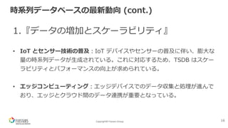 Copyright© Fixstars Group
時系列データベースの最新動向 (cont.)
1.『データの増加とスケーラビリティ』
• IoT とセンサー技術の普及︓IoT デバイスやセンサーの普及に伴い、膨⼤な
量の時系列データが⽣成されている。これに対応するため、TSDB はスケー
ラビリティとパフォーマンスの向上が求められている。
• エッジコンピューティング︓エッジデバイスでのデータ収集と処理が進んで
おり、エッジとクラウド間のデータ連携が重要となっている。
16
 