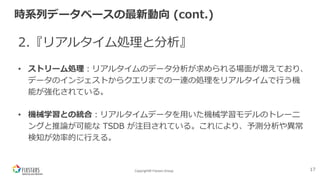 Copyright© Fixstars Group
時系列データベースの最新動向 (cont.)
2.『リアルタイム処理と分析』
• ストリーム処理︓リアルタイムのデータ分析が求められる場⾯が増えており、
データのインジェストからクエリまでの⼀連の処理をリアルタイムで⾏う機
能が強化されている。
• 機械学習との統合︓リアルタイムデータを⽤いた機械学習モデルのトレーニ
ングと推論が可能な TSDB が注⽬されている。これにより、予測分析や異常
検知が効率的に⾏える。
17
 