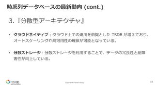 Copyright© Fixstars Group
時系列データベースの最新動向 (cont.)
3.『分散型アーキテクチャ』
• クラウドネイティブ︓クラウド上での運⽤を前提とした TSDB が増えており、
オートスケーリングや⾼可⽤性の確保が可能となっている。
• 分散ストレージ︓分散ストレージを利⽤することで、データの冗⻑性と耐障
害性が向上している。
18
 