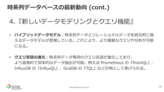 Copyright© Fixstars Group
時系列データベースの最新動向 (cont.)
4.『新しいデータモデリングとクエリ機能』
• ハイブリッドデータモデル︓時系列データとリレーショナルデータを統合的に扱
えるデータモデルが登場している。これにより、より複雑なクエリや分析が可能
になる。
• クエリ⾔語の進化︓時系列データ専⽤のクエリ⾔語が進化しており、
より直感的で効率的なデータ抽出が可能。例えば Prometheus の『PromQL』、
InfluxDB の『InfluxQL』、GridDB の『TQL』などが例として挙げられる。
19
 