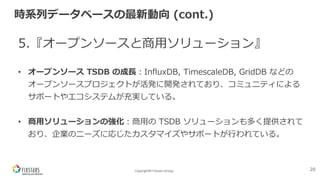 Copyright© Fixstars Group
時系列データベースの最新動向 (cont.)
5.『オープンソースと商⽤ソリューション』
• オープンソース TSDB の成⻑︓InfluxDB, TimescaleDB, GridDB などの
オープンソースプロジェクトが活発に開発されており、コミュニティによる
サポートやエコシステムが充実している。
• 商⽤ソリューションの強化︓商⽤の TSDB ソリューションも多く提供されて
おり、企業のニーズに応じたカスタマイズやサポートが⾏われている。
20
 
