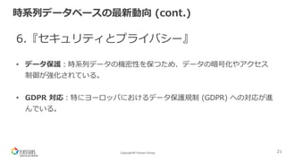 Copyright© Fixstars Group
時系列データベースの最新動向 (cont.)
6.『セキュリティとプライバシー』
• データ保護︓時系列データの機密性を保つため、データの暗号化やアクセス
制御が強化されている。
• GDPR 対応︓特にヨーロッパにおけるデータ保護規制 (GDPR) への対応が進
んでいる。
21
 