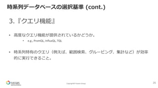 Copyright© Fixstars Group
時系列データベースの選択基準 (cont.)
3.『クエリ機能』
• ⾼度なクエリ機能が提供されているかどうか。
• e.g., PromQL, InfluxQL, TQL
• 時系列特有のクエリ（例えば、範囲検索、グルーピング、集計など）が効率
的に実⾏できること。
25
 