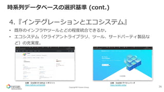 Copyright© Fixstars Group
時系列データベースの選択基準 (cont.)
4.『インテグレーションとエコシステム』
• 既存のインフラやツールとどの程度統合できるか。
• エコシステム（クライアントライブラリ、ツール、サードパーティ製品な
ど）の充実度。
26
出典：GridDB の GitHub リポジトリ
https://github.com/griddb
出典：GridDB デベロッパーズ
https://griddb.net/ja/
 