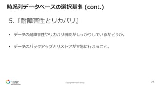 Copyright© Fixstars Group
時系列データベースの選択基準 (cont.)
5.『耐障害性とリカバリ』
• データの耐障害性やリカバリ機能がしっかりしているかどうか。
• データのバックアップとリストアが容易に⾏えること。
27
 