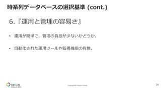 Copyright© Fixstars Group
時系列データベースの選択基準 (cont.)
6.『運⽤と管理の容易さ』
• 運⽤が簡単で、管理の負担が少ないかどうか。
• ⾃動化された運⽤ツールや監視機能の有無。
28
 