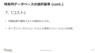 Copyright© Fixstars Group
時系列データベースの選択基準 (cont.)
7.『コスト』
• 初期投資や運⽤コストが適切かどうか。
• オープンソースソリューションと商⽤ソリューションの⽐較。
29
 