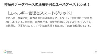 Copyright© Fixstars Group
時系列データベースの活⽤事例とユースケース (cont.)
『エネルギー管理とスマートグリッド』
エネルギー産業では、電⼒消費の最適化やスマートグリッドの管理に TSDB が
⽤いられている。例えば、電⼒会社は、需要と供給のバランスをリアルタイム
で把握し、効率的なエネルギー供給を実現するために TSDB を使⽤している。
33
 