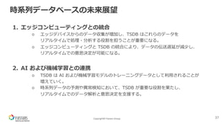 Copyright© Fixstars Group
時系列データベースの未来展望
1. エッジコンピューティングとの統合
○ エッジデバイスからのデータ収集が増加し、TSDB はこれらのデータを
リアルタイムで処理・分析する役割を担うことが重要になる。
○ エッジコンピューティングと TSDB の統合により、データの伝送遅延が減少し、
リアルタイムでの意思決定が可能になる。
2. AI および機械学習との連携
○ TSDB は AI および機械学習モデルのトレーニングデータとして利⽤されることが
増えていく。
○ 時系列データの予測や異常検知において、TSDB が重要な役割を果たし、
リアルタイムでのデータ解析と意思決定を⽀援する。
37
 