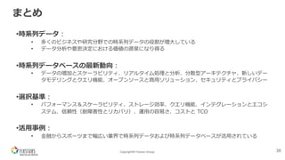 Copyright© Fixstars Group
まとめ
•時系列データ︓
• 多くのビジネスや研究分野での時系列データの役割が増⼤している
• データ分析や意思決定における価値の源泉になり得る
•時系列データベースの最新動向︓
• データの増加とスケーラビリティ、リアルタイム処理と分析、分散型アーキテクチャ、新しいデー
タモデリングとクエリ機能、オープンソースと商⽤ソリューション、セキュリティとプライバシー
•選択基準︓
• パフォーマンス＆スケーラビリティ、ストレージ効率、クエリ機能、インテグレーションとエコシ
ステム、信頼性（耐障害性とリカバリ）、運⽤の容易さ、コストと TCO
•活⽤事例︓
• ⾦融からスポーツまで幅広い業界で時系列データおよび時系列データベースが活⽤されている
38
 