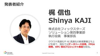 Copyright© Fixstars Group
発表者紹介
5
写真
梶 信也
Shinya KAJI
株式会社フィックスターズ
ソリューション第四事業部
執⾏役員 事業部⻑
クラウド⾼速化や AI ⾼速化の新規事業⽴ち上
げを経て、現在ではデータベース活⽤、FPGA
開発、HPC 等のプロジェクト推進を担当。
 