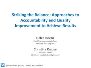 Striking the Balance: Approaches to
Accountability and Quality
Improvement to Achieve Results
Helen Bevan
Chief Transformation Officer
Horizons, NHS England
Christina Krause
Executive Director
BC Patient Safety & Quality Council
@helenbevan @ck4q #qfA9 #quality2016
 