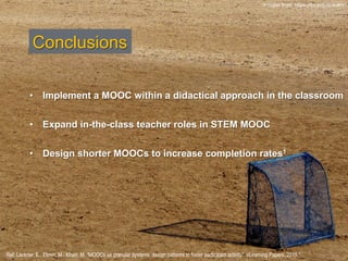 Conclusions
•  Implement a MOOC within a didactical approach in the classroom
•  Expand in-the-class teacher roles in STEM MOOC
•  Design shorter MOOCs to increase completion rates1
Ref: Lackner, E., Ebner, M., Khalil, M. “MOOCs as granular systems: design patterns to foster participant activity”. eLearning Papers. 2015.”
Images from: https://flic.kr/p/drXuKn
 