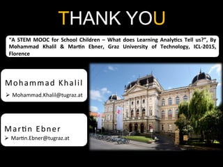 THANK YOU
Mohammad	
  Khalil	
  
Ø  Mohammad.Khalil@tugraz.at	
  
“A	
   STEM	
   MOOC	
   for	
   School	
   Children	
   –	
   What	
   does	
   Learning	
   Analy<cs	
   Tell	
   us?”,	
   By	
  
Mohammad	
   Khalil	
   &	
   Mar<n	
   Ebner,	
   Graz	
   University	
   of	
   Technology,	
   ICL-­‐2015,	
  
Florence	
  
Mar2n	
  Ebner	
  
Ø  Mar2n.Ebner@tugraz.at	
  
 