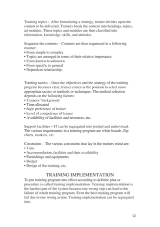 ! 12!
Training topics – After formulating a strategy, trainer decides upon the
content to be delivered. Trainers break the content into headings, topics,
ad modules. These topics and modules are then classified into
information, knowledge, skills, and attitudes.
Sequence the contents – Contents are then sequenced in a following
manner:
• From simple to complex
• Topics are arranged in terms of their relative importance
• From known to unknown
• From specific to general
• Dependent relationship.
Training tactics – Once the objectives and the strategy of the training
program becomes clear, trainer comes in the position to select most
appropriate tactics or methods or techniques. The method selection
depends on the following factors:
• Trainees’ background
• Time allocated
• Style preference of trainer
• Level of competence of trainer
• Availability of facilities and resources, etc.
Support facilities – IT can be segregated into printed and audiovisual.
The various requirements in a training program are white boards, flip
charts, markers, etc.
Constraints – The various constraints that lay in the trainers mind are:
• Time
• Accommodation, facilities and their availability
• Furnishings and equipments
• Budget
• Design of the training, etc.
TRAINING IMPLEMENTATION
To put training program into effect according to definite plan or
procedure is called training implementation. Training implementation is
the hardest part of the system because one wrong step can lead to the
failure of whole training program. Even the best training program will
fail due to one wrong action. Training implementation can be segregated
into:
 
