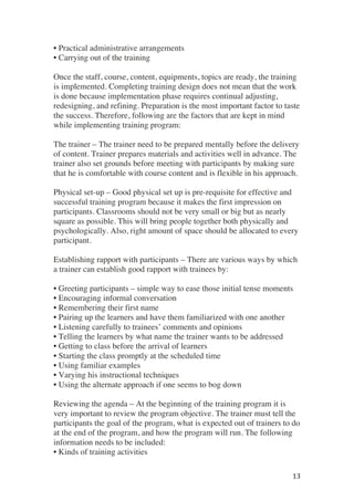 ! 13!
• Practical administrative arrangements
• Carrying out of the training
Once the staff, course, content, equipments, topics are ready, the training
is implemented. Completing training design does not mean that the work
is done because implementation phase requires continual adjusting,
redesigning, and refining. Preparation is the most important factor to taste
the success. Therefore, following are the factors that are kept in mind
while implementing training program:
The trainer – The trainer need to be prepared mentally before the delivery
of content. Trainer prepares materials and activities well in advance. The
trainer also set grounds before meeting with participants by making sure
that he is comfortable with course content and is flexible in his approach.
Physical set-up – Good physical set up is pre-requisite for effective and
successful training program because it makes the first impression on
participants. Classrooms should not be very small or big but as nearly
square as possible. This will bring people together both physically and
psychologically. Also, right amount of space should be allocated to every
participant.
Establishing rapport with participants – There are various ways by which
a trainer can establish good rapport with trainees by:
• Greeting participants – simple way to ease those initial tense moments
• Encouraging informal conversation
• Remembering their first name
• Pairing up the learners and have them familiarized with one another
• Listening carefully to trainees’ comments and opinions
• Telling the learners by what name the trainer wants to be addressed
• Getting to class before the arrival of learners
• Starting the class promptly at the scheduled time
• Using familiar examples
• Varying his instructional techniques
• Using the alternate approach if one seems to bog down
Reviewing the agenda – At the beginning of the training program it is
very important to review the program objective. The trainer must tell the
participants the goal of the program, what is expected out of trainers to do
at the end of the program, and how the program will run. The following
information needs to be included:
• Kinds of training activities
 