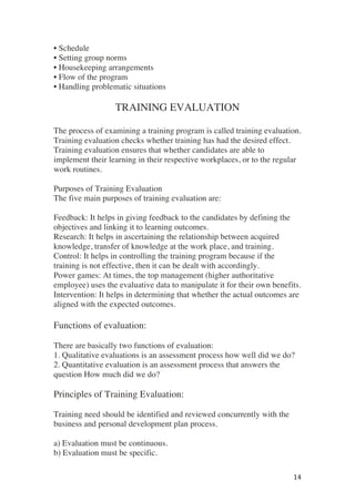 ! 14!
• Schedule
• Setting group norms
• Housekeeping arrangements
• Flow of the program
• Handling problematic situations
TRAINING EVALUATION
The process of examining a training program is called training evaluation.
Training evaluation checks whether training has had the desired effect.
Training evaluation ensures that whether candidates are able to
implement their learning in their respective workplaces, or to the regular
work routines.
Purposes of Training Evaluation
The five main purposes of training evaluation are:
Feedback: It helps in giving feedback to the candidates by defining the
objectives and linking it to learning outcomes.
Research: It helps in ascertaining the relationship between acquired
knowledge, transfer of knowledge at the work place, and training.
Control: It helps in controlling the training program because if the
training is not effective, then it can be dealt with accordingly.
Power games: At times, the top management (higher authoritative
employee) uses the evaluative data to manipulate it for their own benefits.
Intervention: It helps in determining that whether the actual outcomes are
aligned with the expected outcomes.
Functions of evaluation:
There are basically two functions of evaluation:
1. Qualitative evaluations is an assessment process how well did we do?
2. Quantitative evaluation is an assessment process that answers the
question How much did we do?
Principles of Training Evaluation:
Training need should be identified and reviewed concurrently with the
business and personal development plan process.
a) Evaluation must be continuous.
b) Evaluation must be specific.
 