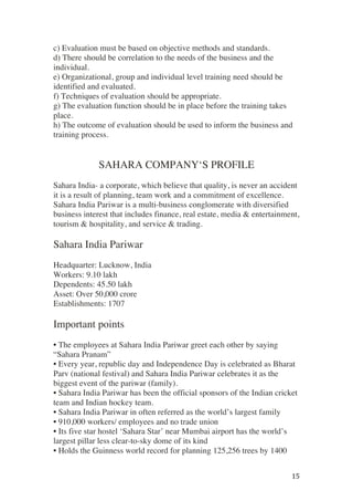 ! 15!
c) Evaluation must be based on objective methods and standards.
d) There should be correlation to the needs of the business and the
individual.
e) Organizational, group and individual level training need should be
identified and evaluated.
f) Techniques of evaluation should be appropriate.
g) The evaluation function should be in place before the training takes
place.
h) The outcome of evaluation should be used to inform the business and
training process.
SAHARA COMPANY‘S PROFILE
Sahara India- a corporate, which believe that quality, is never an accident
it is a result of planning, team work and a commitment of excellence.
Sahara India Pariwar is a multi-business conglomerate with diversified
business interest that includes finance, real estate, media & entertainment,
tourism & hospitality, and service & trading.
Sahara India Pariwar
Headquarter: Lucknow, India
Workers: 9.10 lakh
Dependents: 45.50 lakh
Asset: Over 50,000 crore
Establishments: 1707
Important points
• The employees at Sahara India Pariwar greet each other by saying
“Sahara Pranam”
• Every year, republic day and Independence Day is celebrated as Bharat
Parv (national festival) and Sahara India Pariwar celebrates it as the
biggest event of the pariwar (family).
• Sahara India Pariwar has been the official sponsors of the Indian cricket
team and Indian hockey team.
• Sahara India Pariwar in often referred as the world’s largest family
• 910,000 workers/ employees and no trade union
• Its five star hostel ‘Sahara Star’ near Mumbai airport has the world’s
largest pillar less clear-to-sky dome of its kind
• Holds the Guinness world record for planning 125,256 trees by 1400
 