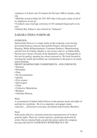 ! 16!
volunteers in 6 hours and 35 minutes 0n 5th June 1988 at Aamby valley
city.
• Hold the record in India for 25%-50% hike in the gross salary of all of
its employees at one go.
• Conducts mass marriage ceremony of 101 underprivileged girls every
year
• Subrato Roy Sahara is also referred as “Saharasri”
SAHARA INDIA PARIWAR
OVERVIEW
Sahara India Pariwar is a major entity on the corporate scene having
diversified business interests that include Finance, Infrastructure &
Housing, Media &Entertainment, Consumer Products, Manufacturing,
and Services & Trading. Quality is our essence and we, at Sahara India
Pariwar have always stressed on the Qualitative aspect. Consequently in
this run for quality, quantity has always pursued us. We look forward to
reaching the zenith and reaffirm our commitment to the process of sound
nation building.
PROFIT SHARINGCORE COMMITMENTS - OUR STRENGTH
• Emotion
• Discipline
• Duty
• No discrimination
• Quality
• Give respect
• Self-respect
• Truth
• Collective Materialism
• Religion
• Absolute Honesty
What
A commitment of Sahara India Pariwar to the genuine needs and rights of
anybody & everybody - Be it to a depositor, newspaper reader,
consumer.... all business associates and Sahara India Family Members.
Need
India needs effective consumer protection and protection of workers
genuine rights. There are various agencies, promising protection &
action. But no external body can provide justice unless the company
becomes QUALITY CONSCIOUS WITHSTRICTLY NO
 
