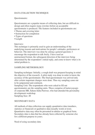 ! 18!
DATA COLLECTION TECHNIQUE
Questionnaire:
Questionnaire are a popular means of collecting data, but are difficult to
design and often require many rewrites before an acceptable
questionnaire is produced. The features included in questionnaire are:
• Theme and covering letter
• Instruction for completion
• Types of questions
• Length
Interview:
This technique is primarily used to gain an understanding of the
underlying reasons and motivations for people’s attitudes, preferences or
behavior. The interview was done by asking a general question. I
encourage the respondent to talk freely. I have used an
unstructured format, the subsequent direction of the interview being
determined by the respondent’s initial reply, and come to know what is its
initial problem is.
SAMPLING METHODOLOGY
Sampling technique: Initially, a rough draft was prepared keeping in mind
the objective of the research. A pilot study was done in order to know the
accuracy of the questionnaire. The final questionnaire was arrived only
after certain important changes were done. Thus my sampling came out
to be judgmental and continent.
Sampling Unit: The respondents who were asked to fill out
questionnaires are the sampling units. These comprise of kartavyayogis
of corporate HR, Sahara India Pariwar, who had attended the personality
development workshop.
Sampling Size: 20
SECONDARY DATA
All methods of data collection can supply quantitative data (numbers,
statistics or financial) or qualitative data (usually words or text).
Quantitative data may often be presented in tabular or graphical form.
Secondary data is data that has already been collected by someone else
for a different purpose to yours.
Need of using secondary data
 