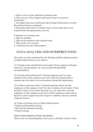 ! 19!
1. Data is of use in the collection of primary data.
2. They are one of the cheapest and easiest means of access to
information.
3. Secondary data may actually provided enough information to resolve
the problem being investigated.
4. Secondary data can be a valuable source of new ideas that can be
explored later through primary research.
Limitation of secondary data
1. May be outdated.
2. May not be reported in the required form.
3. May not be very accurate.
4. Collection for some other purpose.
DATA ANALYSIS AND INTERPRETATION
The major activities performed by the Training and Developing function
in Sahara India Pariwar are as follows:
(1) Training needs identification/ assessment: From employees through
interviews, questionnaires, etc. and secondly through HOD
recommendation.
(2) Training (Internal/External): Training depends upon its scope,
whether needs of the training can be met within the organization or
whether has to be taken to an environment outside the organization.
(3) Certified corporate trainer: Certified corporate trainers are the
employees of the company itself. It is their voluntary involvement. If they
feel like in their service tenure that they can, for some time, train the
employees of the company on the base of their experience, then send in
their CVs and on approval by the respective authority, become certified
corporate trainers.
(4) Types of training given in Sahara India Pariwar:
• Induction/Orientation training
• Soft skill development training
• Project training
INDUCTION/ORIENTATION TRAINING
These terms are interchangeably used to give a friendly welcome to the
 