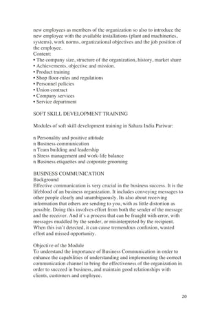! 20!
new employees as members of the organization so also to introduce the
new employee with the available installations (plant and machineries,
systems), work norms, organizational objectives and the job position of
the employee.
Content:
• The company size, structure of the organization, history, market share
• Achievements, objective and mission.
• Product training
• Shop floor-rules and regulations
• Personnel policies
• Union contract
• Company services
• Service department
SOFT SKILL DEVELOPMENT TRAINING
Modules of soft skill development training in Sahara India Pariwar:
n Personality and positive attitude
n Business communication
n Team building and leadership
n Stress management and work-life balance
n Business etiquettes and corporate grooming
BUSINESS COMMUNICATION
Background
Effective communication is very crucial in the business success. It is the
lifeblood of an business organization. It includes conveying messages to
other people clearly and unambiguously. Its also about receiving
information that others are sending to you, with as little distortion as
possible. Doing this involves effort from both the sender of the message
and the receiver. And it’s a process that can be fraught with error, with
messages muddled by the sender, or misinterpreted by the recipient.
When this isn’t detected, it can cause tremendous confusion, wasted
effort and missed opportunity.
Objective of the Module
To understand the importance of Business Communication in order to
enhance the capabilities of understanding and implementing the correct
communication channel to bring the effectiveness of the organization in
order to succeed in business, and maintain good relationships with
clients, customers and employee.
 