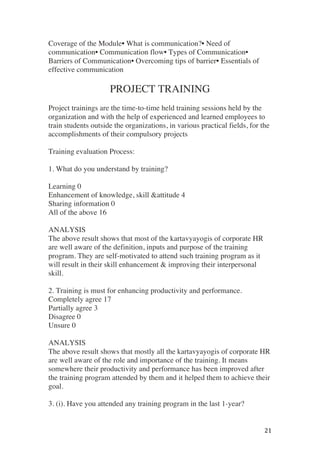 ! 21!
Coverage of the Module• What is communication?• Need of
communication• Communication flow• Types of Communication•
Barriers of Communication• Overcoming tips of barrier• Essentials of
effective communication
PROJECT TRAINING
Project trainings are the time-to-time held training sessions held by the
organization and with the help of experienced and learned employees to
train students outside the organizations, in various practical fields, for the
accomplishments of their compulsory projects
Training evaluation Process:
1. What do you understand by training?
Learning 0
Enhancement of knowledge, skill &attitude 4
Sharing information 0
All of the above 16
ANALYSIS
The above result shows that most of the kartavyayogis of corporate HR
are well aware of the definition, inputs and purpose of the training
program. They are self-motivated to attend such training program as it
will result in their skill enhancement & improving their interpersonal
skill.
2. Training is must for enhancing productivity and performance.
Completely agree 17
Partially agree 3
Disagree 0
Unsure 0
ANALYSIS
The above result shows that mostly all the kartavyayogis of corporate HR
are well aware of the role and importance of the training. It means
somewhere their productivity and performance has been improved after
the training program attended by them and it helped them to achieve their
goal.
3. (i). Have you attended any training program in the last 1-year?
 