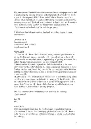 ! 23!
The above result shows that the questionnaire is the most popular method
of evaluating the training program and other methods are not very much
in practice in corporate HR, Sahara India Pariwar But since there are
various other methods of evaluation of training program like interviews,
supplement test, self diaries& observation so it should also implement the
other methods also to identify the ROI (return on investment) &
effectiveness and valuation of the training program.
5. Which method of post training feedback according to you is more
appropriate?
Observation 5
Questionnaire 3
Interviews 8 Self diaries 3
Supplement test 1
ANALYSIS
I. Corporate HR, Sahara India Pariwar, mostly use the questionnaire to
get the feedback of trainees but only 15% respondents are in favor of
questionnaire because in it there is a possibility of getting inaccurate data
and in this responding conditions are also not controlled.
II. On the other side 40% respondents feel that interview is the most
appropriate method of evaluating the training program because it is more
flexible method, and in this they can get the opportunity for clarification
and the most important thing is that in the interview, personal interaction
is also possible.
III. 25% are in favor of observation because this is non-threatening and is
excellent way to measure the behavioral changes. IV. Beside this, 15%
are in favor of self-diaries and 5% are in the favor of supplement test. It
means that Corporate HR, Sahara India Pariwar should also try to use
other method of evaluation of training program.
6 (i). Do you think that the feedback can evaluate the training
effectiveness?
Yes 20
No 0
ANALYSIS
100% respondents think that the feedback can evaluate the training
effectiveness. It means that kartavyayogis in the Corporate HR, Sahara
India Pariwar are well aware of the importance of taking feedback after
the training.
 