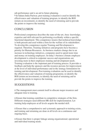 ! 27!
job performance and is an aid to future planning.
• In Sahara India Pariwar, post training evaluation is used to identify the
effectiveness and valuation of training program, to identify the ROI
(return on investment), to identify the need of retraining and to provide
the points to improve the training.
CONCLUSION
Professional competence describes the state-of-the-art, Area- knowledge,
expertise and skill relevant for performing excellently within a specific
functional department. This competence insures that technical knowledge
is both present and used within a firm for the welfare of its stakeholders.
To develop this competence regular Training and Development is
required. Therefore, Training initiatives and programs have become a
priority for Human Resources. As business markets change due to an
increase in technology initiatives, companies need to spend more time
and money on training employees. In today’s business climate employee
development is critical to corporate success and organizations are
investing more in their employees training and development needs.
Training evaluation is the important part of training process. It provides a
feedback and help the sponsors and the resource persons for improvement
at the level of individual performance and in the strategy formulation for
training and development. Post training evaluation can be used to identify
the effectiveness and valuation of training programme, to identify the
ROI (return on investment), to identify the need of retraining and to
provide the points to improve the training.
SUGGESTIONS
ü The management must commit itself to allocate major resources and
adequate time to training.
ü Ensure that training contribute to competitive strategies of the firm.
Different strategies need different HR skill for implementation. Let
training help employees at all levels acquire the needed skill.
ü Ensure that a comprehensive and systematic approach to training exists,
and training and retraining are done at all levels on a continuous and
ongoing basis.
ü Ensure that there is proper linkage among organizational, operational
and individual training needs.
 