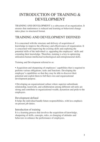 ! 3!
INTRODUCTION OF TRAINING &
DEVELOPMENT
TRAINING AND DEVELOPMENT is a subsystem of an organization. It
ensures that randomness is reduced and learning or behavioral change
takes place in structured format.
TRAINING AND DEVELOPMENT DEFINED
It is concerned with the structure and delivery of acquisition of
knowledge to improve the efficiency and effectiveness of organization. It
is concerned with improving the existing skills and exploring the
potential skills of the individual i.e. upgrading the employees’ skills and
extending their knowledge. Therefore, training is a key to optimizing
utilization human intellectual technological and entrepreneurial skills.
Training and Development referred to as:
• Acquisition and sharpening of employees’ capabilities that is required to
perform various obligations, tasks and functions. Developing the
employee’s capabilities so that they may be able to discover their
potential and exploit them to full their own and organizational
development purpose.
• Developing an organizational culture where superior-subordinate
relationship, teamwork, and collaboration among different sub units are
strong and contribute to organizational wealth, dynamism and pride to the
employees.
Development defined
It helps the individual handle future responsibilities, with less emphasis
on present job duties.
Introduction of training
It is a learning process that involves the acquisition of knowledge,
sharpening of skills, concepts, rules, or changing of attitudes and
behaviors to enhance the performance of employees.
 