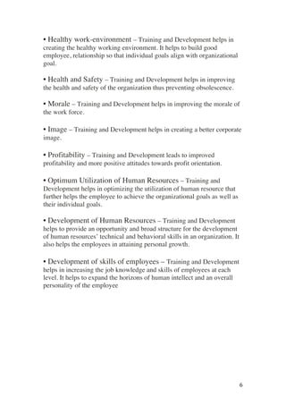 ! 6!
• Healthy work-environment – Training and Development helps in
creating the healthy working environment. It helps to build good
employee, relationship so that individual goals align with organizational
goal.
• Health and Safety – Training and Development helps in improving
the health and safety of the organization thus preventing obsolescence.
• Morale – Training and Development helps in improving the morale of
the work force.
• Image – Training and Development helps in creating a better corporate
image.
• Profitability – Training and Development leads to improved
profitability and more positive attitudes towards profit orientation.
• Optimum Utilization of Human Resources – Training and
Development helps in optimizing the utilization of human resource that
further helps the employee to achieve the organizational goals as well as
their individual goals.
• Development of Human Resources – Training and Development
helps to provide an opportunity and broad structure for the development
of human resources’ technical and behavioral skills in an organization. It
also helps the employees in attaining personal growth.
• Development of skills of employees – Training and Development
helps in increasing the job knowledge and skills of employees at each
level. It helps to expand the horizons of human intellect and an overall
personality of the employee
 