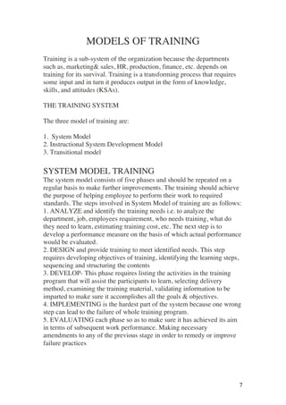 ! 7!
MODELS OF TRAINING
Training is a sub-system of the organization because the departments
such as, marketing& sales, HR, production, finance, etc. depends on
training for its survival. Training is a transforming process that requires
some input and in turn it produces output in the form of knowledge,
skills, and attitudes (KSAs).
THE TRAINING SYSTEM
The three model of training are:
1. System Model
2. Instructional System Development Model
3. Transitional model
SYSTEM MODEL TRAINING
The system model consists of five phases and should be repeated on a
regular basis to make further improvements. The training should achieve
the purpose of helping employee to perform their work to required
standards. The steps involved in System Model of training are as follows:
1. ANALYZE and identify the training needs i.e. to analyze the
department, job, employees requirement, who needs training, what do
they need to learn, estimating training cost, etc. The next step is to
develop a performance measure on the basis of which actual performance
would be evaluated.
2. DESIGN and provide training to meet identified needs. This step
requires developing objectives of training, identifying the learning steps,
sequencing and structuring the contents
3. DEVELOP- This phase requires listing the activities in the training
program that will assist the participants to learn, selecting delivery
method, examining the training material, validating information to be
imparted to make sure it accomplishes all the goals & objectives.
4. IMPLEMENTING is the hardest part of the system because one wrong
step can lead to the failure of whole training program.
5. EVALUATING each phase so as to make sure it has achieved its aim
in terms of subsequent work performance. Making necessary
amendments to any of the previous stage in order to remedy or improve
failure practices
 