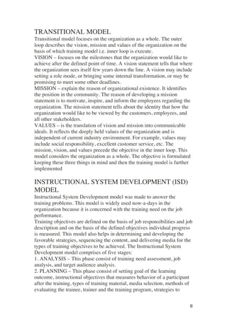 ! 8!
TRANSITIONAL MODEL
Transitional model focuses on the organization as a whole. The outer
loop describes the vision, mission and values of the organization on the
basis of which training model i.e. inner loop is execute.
VISION – focuses on the milestones that the organization would like to
achieve after the defined point of time. A vision statement tells that where
the organization sees itself few years down the line. A vision may include
setting a role mode, or bringing some internal transformation, or may be
promising to meet some other deadlines.
MISSION – explain the reason of organizational existence. It identifies
the position in the community. The reason of developing a mission
statement is to motivate, inspire, and inform the employees regarding the
organization. The mission statement tells about the identity that how the
organization would like to be viewed by the customers, employees, and
all other stakeholders.
VALUES – is the translation of vision and mission into communicable
ideals. It reflects the deeply held values of the organization and is
independent of current industry environment. For example, values may
include social responsibility, excellent customer service, etc. The
mission, vision, and values precede the objective in the inner loop. This
model considers the organization as a whole. The objective is formulated
keeping these three things in mind and then the training model is further
implemented
INSTRUCTIONAL SYSTEM DEVELOPMENT (ISD)
MODEL
Instructional System Development model was made to answer the
training problems. This model is widely used now-a-days in the
organization because it is concerned with the training need on the job
performance.
Training objectives are defined on the basis of job responsibilities and job
description and on the basis of the defined objectives individual progress
is measured. This model also helps in determining and developing the
favorable strategies, sequencing the content, and delivering media for the
types of training objectives to be achieved. The Instructional System
Development model comprises of five stages:
1. ANALYSIS – This phase consist of training need assessment, job
analysis, and target audience analysis.
2. PLANNING – This phase consist of setting goal of the learning
outcome, instructional objectives that measures behavior of a participant
after the training, types of training material, media selection, methods of
evaluating the trainee, trainer and the training program, strategies to
 