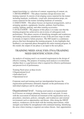 ! 9!
impart knowledge i.e. selection of content, sequencing of content, etc.
3. DEVELOPMENT – This phase translates design decisions into
training material. It consists of developing course material for the trainer
including handouts, workbooks, visual aids, demonstration props, etc.
course material for the trainee including handouts of summary.
4. EXECUTION – This phase focuses on logistical arrangements, such as
arranging speakers, equipments, benches, podium, food facilities,
cooling, lighting, parking, and other training accessories.
5. EVALUATION – The purpose of this phase is to make sure that the
training program has achieved its aim in terms of subsequent work
performance. This phase consists of identifying strengths and weaknesses
and making necessary amendments to any of the previous stage in order
to remedy or improve failure practices. The ISD model is a continuous
process that lasts throughout the training program. It also highlights that
feedback is an important phase throughout the entire training program. In
this model, the output of one phase is an input to the next phase.
TRAINING NEED ANALYSIS (TNA)/TRAINING
NEED IDENTIFICATION (TNI)
An analysis of training need is an essential requirement to the design of
effective training. The purpose of training need analysis is to determine
whether there is a gap between what is required for effective performance
and present level of performance.
Training Need arises at three levels:
• Organizational level
• Individual level
• Operational level
Corporate need and training need are interdependent because the
organization performance ultimately depends on the performance of its
individual employee and its sub group.
Organizational level – Training need analysis at organizational
level focuses on strategic planning, business need, and goals. It starts
with the assessment of internal environment of the organization such as,
procedures, structures, policies, strengths, and weaknesses and external
environment such as opportunities and threats. After doing the SWOT
analysis, weaknesses can be dealt with the training interventions, while
strength scan further be strengthened with continued training. Identifying
the areas where training is required can reduce threats. And, opportunities
 
