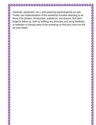 materials, equipment, etc.), and preparing psychologically as well. 
Finally, the implementation of the workshop includes attending to all 
three of its phases: introduction, substance, and closure. And don't 
forget to follow up, both by fulfilling any promises and using feedback 
to redesign or change parts of the workshop so that your next one will 
be even better. 
 