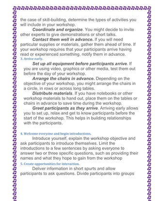 the case of skill-building, determine the types of activities you 
will include in your workshop. 
Coordinate and organize. You might decide to invite 
other experts to give demonstrations or short talks. 
Contact them well in advance. If you will need 
particular supplies or materials, gather them ahead of time. If 
your workshop requires that your participants arrive having 
read or experienced something, notify them in advance. 
3. Arrive early. 
Set up all equipment before participants arrive. If 
you are using video, graphics or other media, test them out 
before the day of your workshop. 
Arrange the chairs in advance. Depending on the 
objective of your workshop, you might arrange the chairs in 
a circle, in rows or across long tables. 
Distribute materials. If you have notebooks or other 
workshop materials to hand out, place them on the tables or 
chairs in advance to save time during the workshop. 
Greet participants as they arrive. Arriving early allows 
you to set up, relax and get to know participants before the 
start of the workshop. This helps in building relationships 
with the participants. 
4. Welcome everyone and begin introductions. 
Introduce yourself, explain the workshop objective and 
ask participants to introduce themselves. Limit the 
introductions to a few sentences by asking everyone to 
answer two or three specific questions, such as providing their 
names and what they hope to gain from the workshop 
5. Create opportunities for interaction. 
Deliver information in short spurts and allow 
participants to ask questions. Divide participants into groups 
 