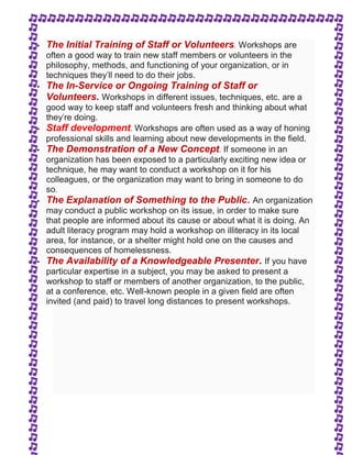  The Initial Training of Staff or Volunteers. Workshops are 
often a good way to train new staff members or volunteers in the 
philosophy, methods, and functioning of your organization, or in 
techniques they'll need to do their jobs. 
 The In-Service or Ongoing Training of Staff or 
Volunteers. Workshops in different issues, techniques, etc. are a 
good way to keep staff and volunteers fresh and thinking about what 
they're doing. 
 Staff development. Workshops are often used as a way of honing 
professional skills and learning about new developments in the field. 
 The Demonstration of a New Concept. If someone in an 
organization has been exposed to a particularly exciting new idea or 
technique, he may want to conduct a workshop on it for his 
colleagues, or the organization may want to bring in someone to do 
so. 
 The Explanation of Something to the Public. An organization 
may conduct a public workshop on its issue, in order to make sure 
that people are informed about its cause or about what it is doing. An 
adult literacy program may hold a workshop on illiteracy in its local 
area, for instance, or a shelter might hold one on the causes and 
consequences of homelessness. 
 The Availability of a Knowledgeable Presenter. If you have 
particular expertise in a subject, you may be asked to present a 
workshop to staff or members of another organization, to the public, 
at a conference, etc. Well-known people in a given field are often 
invited (and paid) to travel long distances to present workshops. 
 