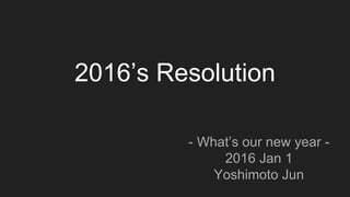 2016’s Resolution
- What’s our new year -
2016 Jan 1
Yoshimoto Jun
 