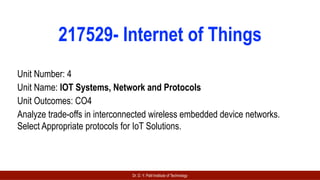 Dr. D. Y. Patil Institute of Technology
217529- Internet of Things
Unit Number: 4
Unit Name: IOT Systems, Network and Protocols
Unit Outcomes: CO4
Analyze trade-offs in interconnected wireless embedded device networks.
Select Appropriate protocols for IoT Solutions.
 
