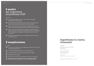 DHIVERE NSTTAETHET I NBNL IONVDATTEOXRTI! FÜR DEN INHALTSTITEL CONTAT TO E IMPRESSUM 
Aspettiamo la vostra 
chiamata! 
smartflower energy technology GmbH 
Europastraße 1 
7540 Güssing, Austria 
Telefono +43 (0) 1 361 5688 
office@smartflower.com 
www.smartflower.com 
Stato: 10/2014 
Si riserva da errori di concetto e di stampa. 
Stampato su carta riciclata Circle Offset certificata FSC ed EU-Blume. 
5 motivi 
per acquistare 
smartflower POP 
Soluzione fotovoltaica All-in-One senza complessa 
installazione (Plug & Play) 
Produzione solare efficiente: fino al 40% in più grazie allo 
smart tracking, proprio quando se ne ha bisogno 
Grazie allo smart cooling e smart cleaning riduce fino al 
15% le normali perdite dovute ad accumulo di calore e sporco 
Ideale se per motivi strutturali, di estetica o per altri motivi 
non è possibile installare un impianto sul tetto: smartflower 
POP si posiziona in giardino e si sposta con voi in caso 
di trasloco 
Massima qualità dall’Austria e assistenza ottimale grazie a 
rivenditori locali 
È semplicissimo 
Cercare un rivenditore con l’apposita funzione di ricerca su 
www.smartflower.com 
Concordare telefonicamente un appuntamento 
Trovare insieme il luogo di posizionamento ideale 
Aspettare la consegna 
Non resta che montare, allacciare e mettere in funzione 
>> Siete pronti per produrre la vostra energia pulita! 
22 23 
 