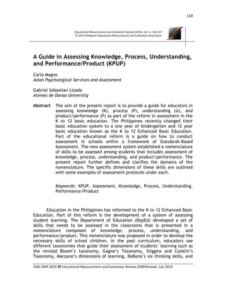 118
ISSN 2094-5876  Educational Measurement and Evaluation Review (EMEReview), July 2014
Educational Measurement and Evaluation Review (2014), Vol. 5, 118-127
© 2014 Philippine Educational Measurement and Evaluation Association
A Guide in Assessing Knowledge, Process, Understanding,
and Performance/Product (KPUP)
Carlo Magno
Asian Psychological Services and Assessment
Gabriel Sebastian Lizada
Ateneo de Davao University
Abstract The aim of the present report is to provide a guide for educators in
assessing knowledge (K), process (P), understanding (U), and
product/performance (P) as part of the reform in assessment in the
K to 12 basic education. The Philippines recently changed their
basic education system to a one year of kindergarten and 12 year
basic education known as the K to 12 Enhanced Basic Education.
Part of the educational reform is a guide on how to conduct
assessment in schools within a framework of Standards-Based
Assessment. The new assessment system established a nomenclature
of skills to be assessed among students that includes assessment of
knowledge, process, understanding, and product/performance. The
present report further defines and clarifies the domains of the
nomenclature. The specific dimensions of these skills are outlined
with some examples of assessment protocols under each.
Keywords: KPUP, Assessment, Knowledge, Process, Understanding,
Performance/Product
Education in the Philippines has reformed to the K to 12 Enhanced Basic
Education. Part of this reform is the development of a system of assessing
student learning. The Department of Education (DepEd) developed a set of
skills that needs to be assessed in the classrooms that is presented in a
nomenclature composed of knowledge, process, understanding, and
performance/product. This nomenclature was proposed in order to develop the
necessary skills of school children. In the past curriculum, educators use
different taxonomies that guide their assessment of students’ learning such as
the revised Bloom’s taxonomy, Gagne’s Taxonomy, Stiggins and Conklin’s
Taxonomy, Marzano’s dimensions of learning, DeBono’s six thinking skills, and
 