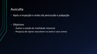 Ausculta
• Após a inspeção e antes da percussão e palpação
• Objetivos
• Avaliar o estado de motilidade intestinal
• Pesquisa de sopros vasculares na aorta e seus ramos
 