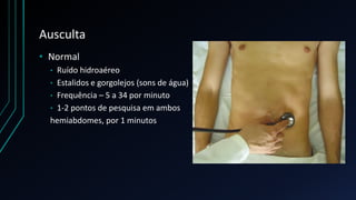 Ausculta
• Normal
• Ruído hidroaéreo
• Estalidos e gorgolejos (sons de água)
• Frequência – 5 a 34 por minuto
• 1-2 pontos de pesquisa em ambos
hemiabdomes, por 1 minutos
 
